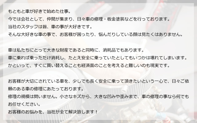 もともと車が好きで始めた仕事。今では会社として、仲間が集まり、日々車の修理・板金塗装などを行っております。当社のスタッフは皆、車の事が大好きです。そんな大好きな車の事で、お客様が困ったり、悩んだりしている顔は見たくはありません。車は私たちにとって大きな財産であると同時に、消耗品でもあります。車に乗れば乗っただけ消耗し、たとえ安全に乗っていたとしてもいつかは壊れてしまいます。かといって、すぐに買い替えることも経済面のことを考えると難しいのも現実です。お客様が大切にされている車を、少しでも長く安全に乗って頂きたいという一心で、日々ご依頼のある車の修理にあたっております。修理の規模は問いません。小さなキズから、大きな凹みや歪みまで、車の修理の事なら何でもお任せください。お客様のお悩みを、当社が全て解決致します!